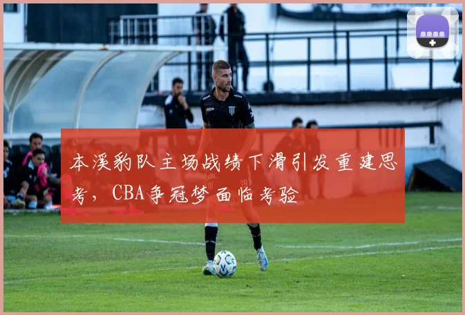 本溪豹队主场战绩下滑引发重建思考，CBA争冠梦面临考验